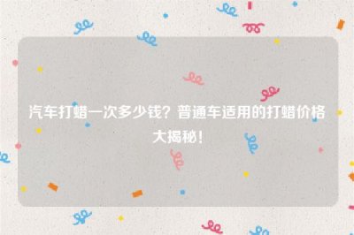 ​汽车打蜡一次多少钱？普通车适用的打蜡价格大揭秘！