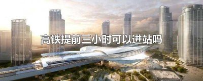 ​高铁站可以提前3小时进站吗 高铁进站可以提前三小时进站吗